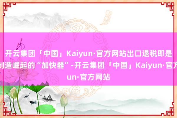 开云集团「中国」Kaiyun·官方网站出口退税即是中国制造崛起的“加快器”-开云集团「中国」Kaiyun·官方网站