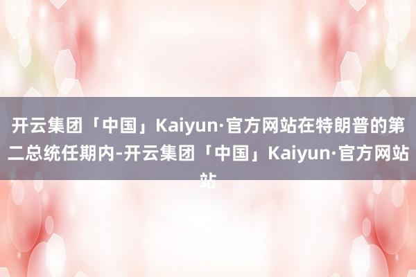 开云集团「中国」Kaiyun·官方网站在特朗普的第二总统任期内-开云集团「中国」Kaiyun·官方网站