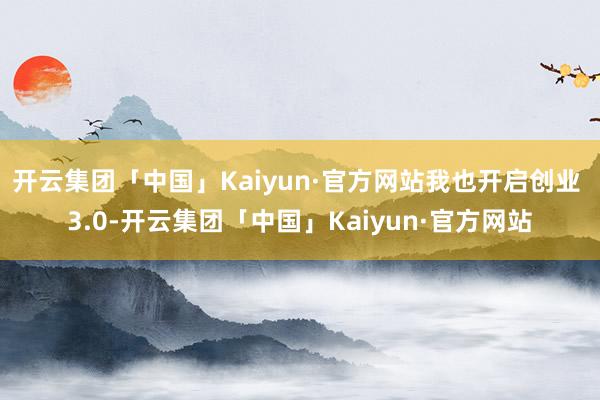 开云集团「中国」Kaiyun·官方网站我也开启创业 3.0-开云集团「中国」Kaiyun·官方网站