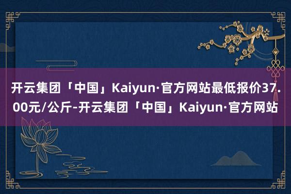 开云集团「中国」Kaiyun·官方网站最低报价37.00元/公斤-开云集团「中国」Kaiyun·官方网站