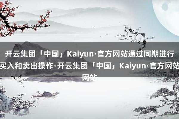 开云集团「中国」Kaiyun·官方网站通过同期进行买入和卖出操作-开云集团「中国」Kaiyun·官方网站