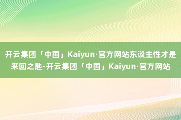 开云集团「中国」Kaiyun·官方网站东谈主性才是来回之匙-开云集团「中国」Kaiyun·官方网站