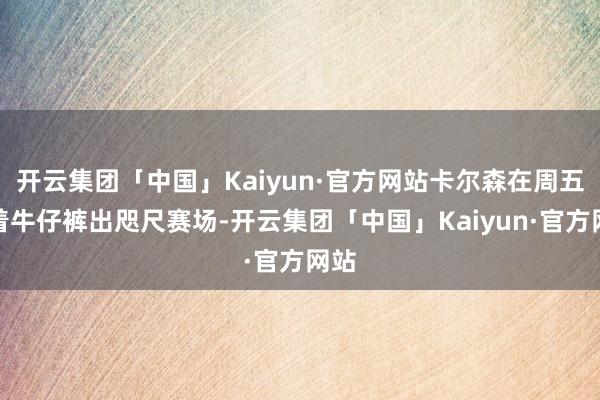 开云集团「中国」Kaiyun·官方网站卡尔森在周五身着牛仔裤出咫尺赛场-开云集团「中国」Kaiyun·官方网站
