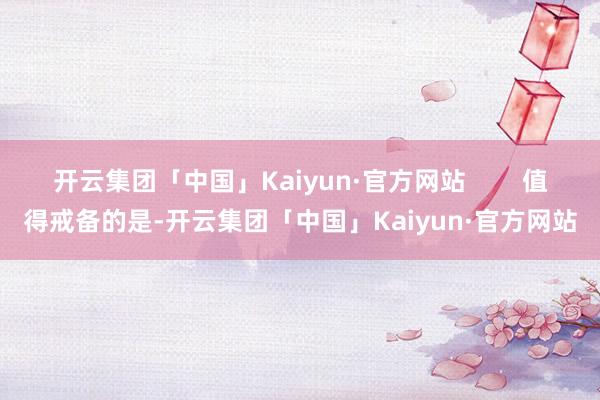开云集团「中国」Kaiyun·官方网站 值得戒备的是-开云集团「中国」Kaiyun·官方网站