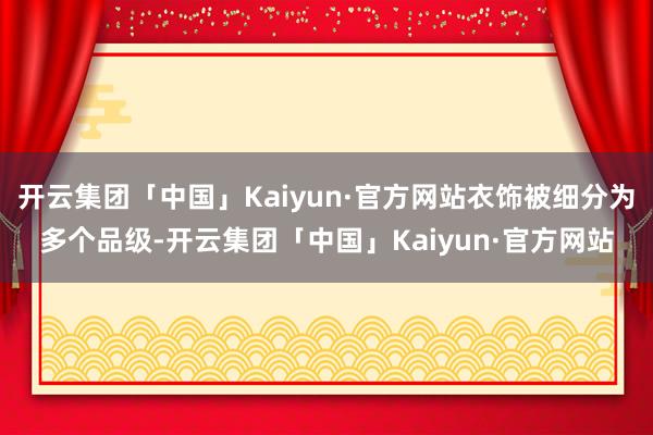 开云集团「中国」Kaiyun·官方网站衣饰被细分为多个品级-开云集团「中国」Kaiyun·官方网站