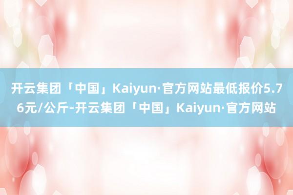 开云集团「中国」Kaiyun·官方网站最低报价5.76元/公斤-开云集团「中国」Kaiyun·官方网站
