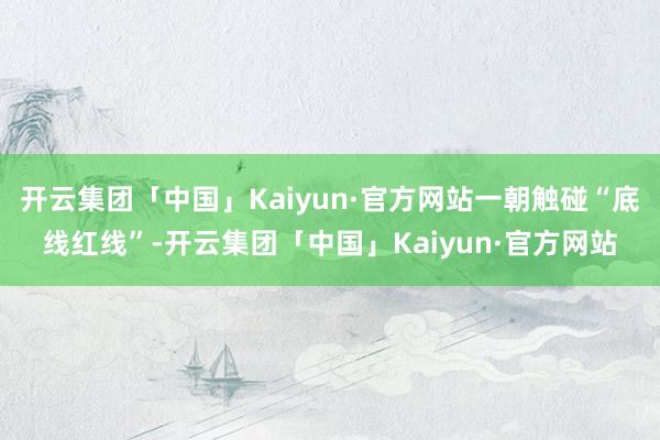 开云集团「中国」Kaiyun·官方网站一朝触碰“底线红线”-开云集团「中国」Kaiyun·官方网站
