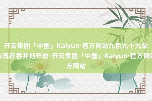 开云集团「中国」Kaiyun·官方网站九百九十九朵玫瑰在吞并刻开放-开云集团「中国」Kaiyun·官方网站