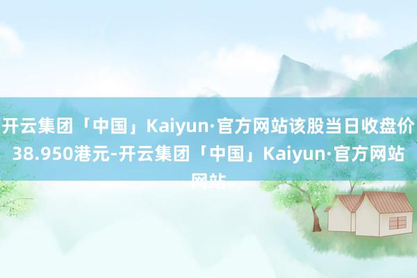 开云集团「中国」Kaiyun·官方网站该股当日收盘价38.950港元-开云集团「中国」Kaiyun·官方网站