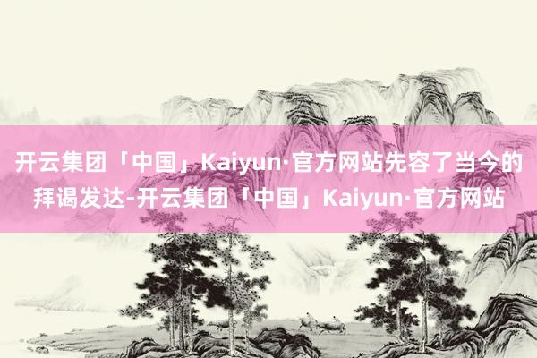 开云集团「中国」Kaiyun·官方网站先容了当今的拜谒发达-开云集团「中国」Kaiyun·官方网站