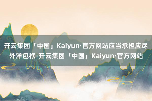 开云集团「中国」Kaiyun·官方网站应当承担应尽外洋包袱-开云集团「中国」Kaiyun·官方网站
