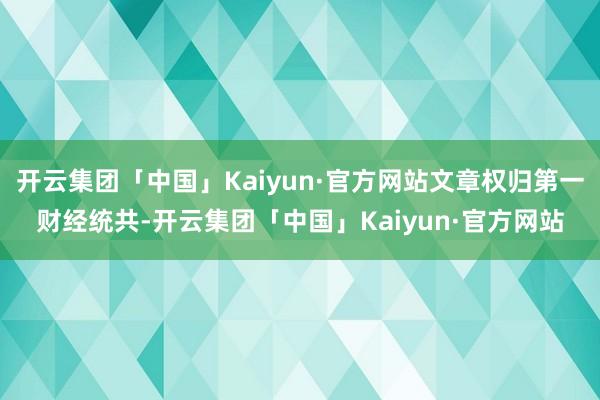 开云集团「中国」Kaiyun·官方网站文章权归第一财经统共-开云集团「中国」Kaiyun·官方网站