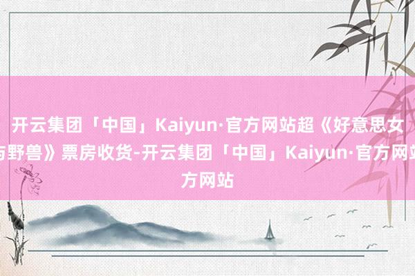 开云集团「中国」Kaiyun·官方网站超《好意思女与野兽》票房收货-开云集团「中国」Kaiyun·官方网站