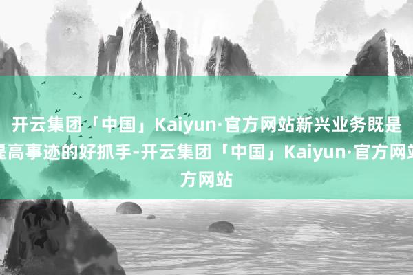 开云集团「中国」Kaiyun·官方网站新兴业务既是提高事迹的好抓手-开云集团「中国」Kaiyun·官方网站