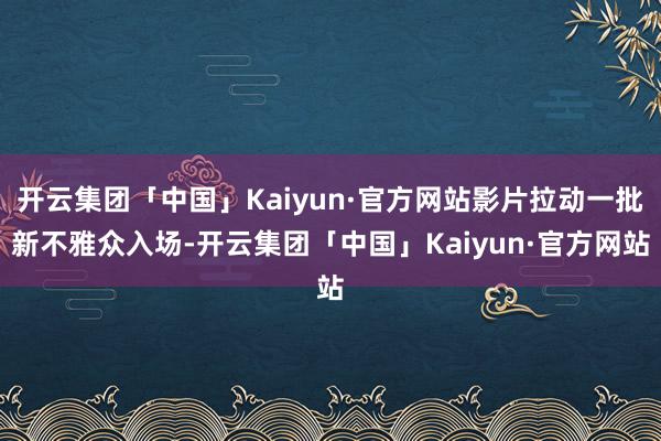 开云集团「中国」Kaiyun·官方网站影片拉动一批新不雅众入场-开云集团「中国」Kaiyun·官方网站