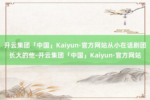 开云集团「中国」Kaiyun·官方网站从小在话剧团长大的他-开云集团「中国」Kaiyun·官方网站