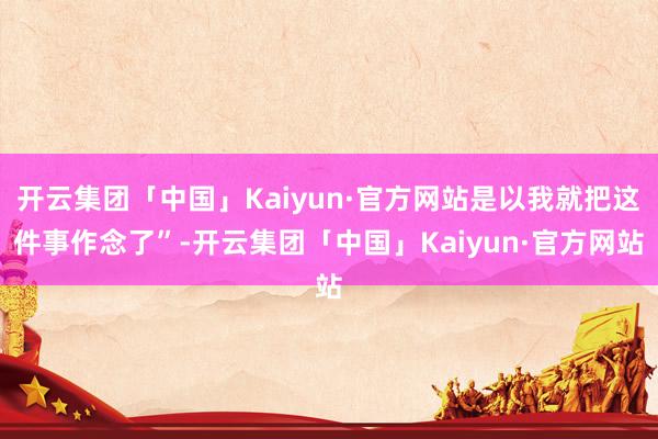 开云集团「中国」Kaiyun·官方网站是以我就把这件事作念了”-开云集团「中国」Kaiyun·官方网站