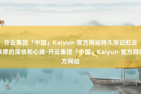 开云集团「中国」Kaiyun·官方网站持久牢记虹云淳厚的深情和心境-开云集团「中国」Kaiyun·官方网站