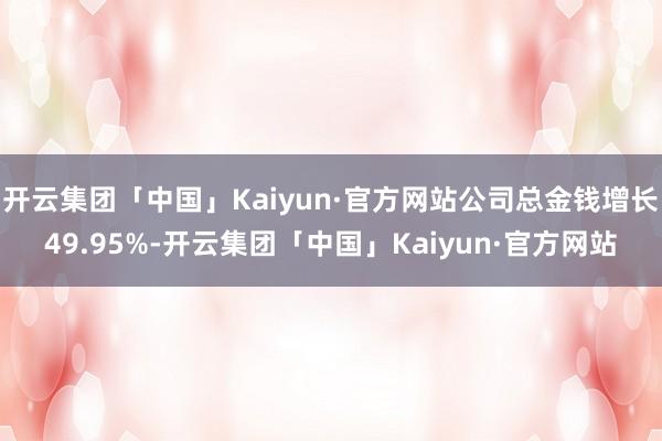 开云集团「中国」Kaiyun·官方网站公司总金钱增长49.95%-开云集团「中国」Kaiyun·官方网站