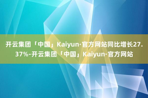 开云集团「中国」Kaiyun·官方网站同比增长27.37%-开云集团「中国」Kaiyun·官方网站