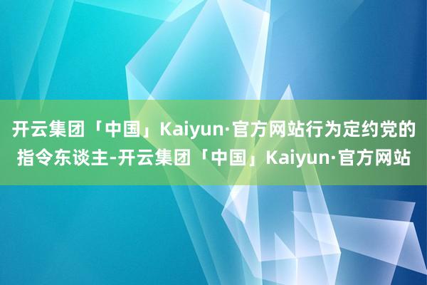 开云集团「中国」Kaiyun·官方网站行为定约党的指令东谈主-开云集团「中国」Kaiyun·官方网站