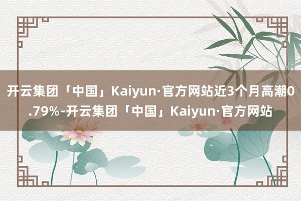 开云集团「中国」Kaiyun·官方网站近3个月高潮0.79%-开云集团「中国」Kaiyun·官方网站