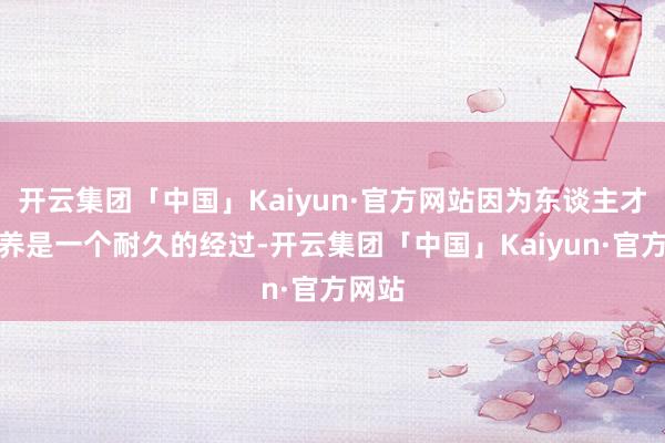 开云集团「中国」Kaiyun·官方网站因为东谈主才的培养是一个耐久的经过-开云集团「中国」Kaiyun·官方网站