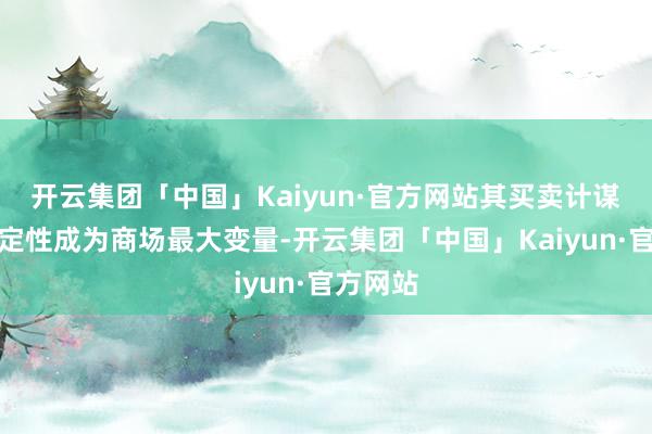 开云集团「中国」Kaiyun·官方网站其买卖计谋的不笃定性成为商场最大变量-开云集团「中国」Kaiyun·官方网站