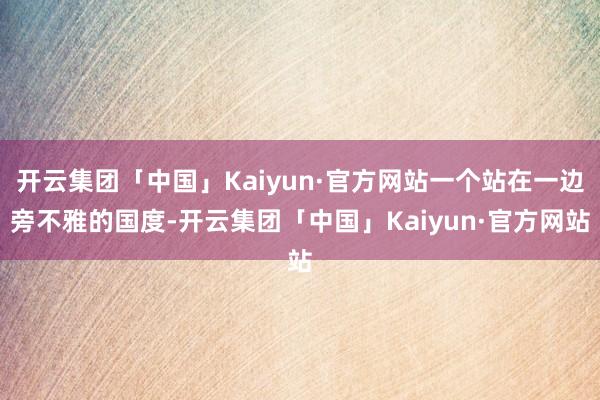 开云集团「中国」Kaiyun·官方网站一个站在一边旁不雅的国度-开云集团「中国」Kaiyun·官方网站