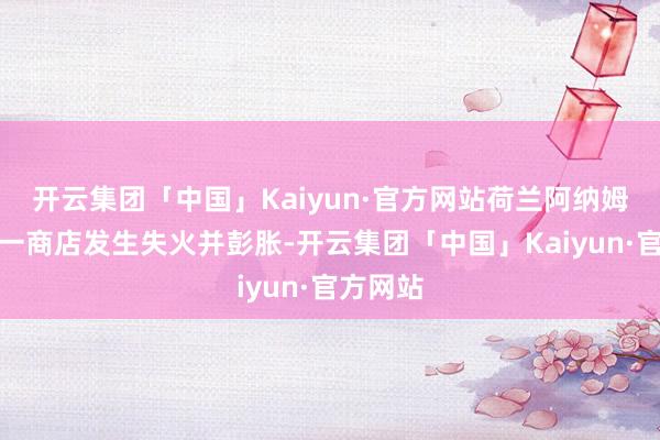 开云集团「中国」Kaiyun·官方网站荷兰阿纳姆市中心一商店发生失火并彭胀-开云集团「中国」Kaiyun·官方网站