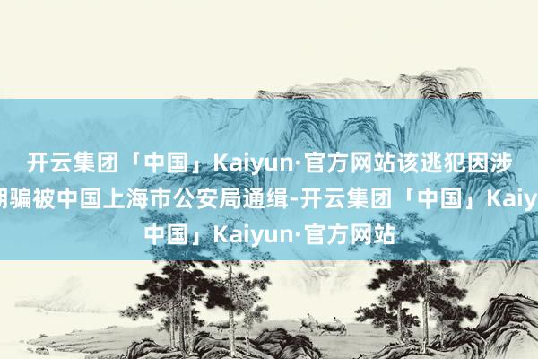 开云集团「中国」Kaiyun·官方网站该逃犯因涉嫌实验收集期骗被中国上海市公安局通缉-开云集团「中国」Kaiyun·官方网站