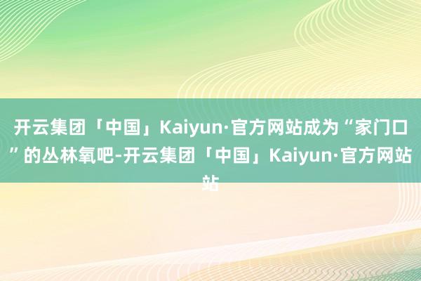 开云集团「中国」Kaiyun·官方网站成为“家门口”的丛林氧吧-开云集团「中国」Kaiyun·官方网站