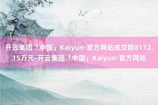 开云集团「中国」Kaiyun·官方网站成交额8112.15万元-开云集团「中国」Kaiyun·官方网站