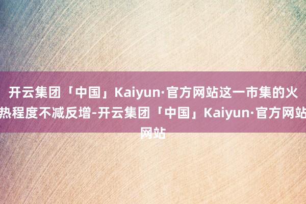 开云集团「中国」Kaiyun·官方网站这一市集的火热程度不减反增-开云集团「中国」Kaiyun·官方网站