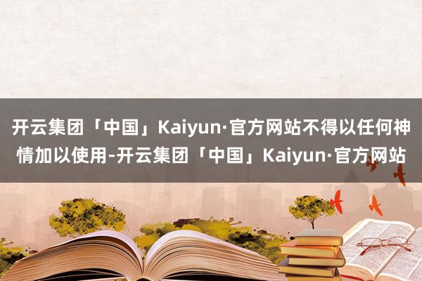 开云集团「中国」Kaiyun·官方网站不得以任何神情加以使用-开云集团「中国」Kaiyun·官方网站