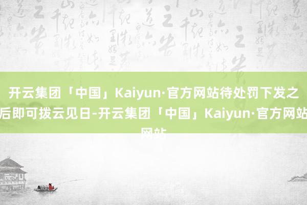 开云集团「中国」Kaiyun·官方网站待处罚下发之后即可拨云见日-开云集团「中国」Kaiyun·官方网站
