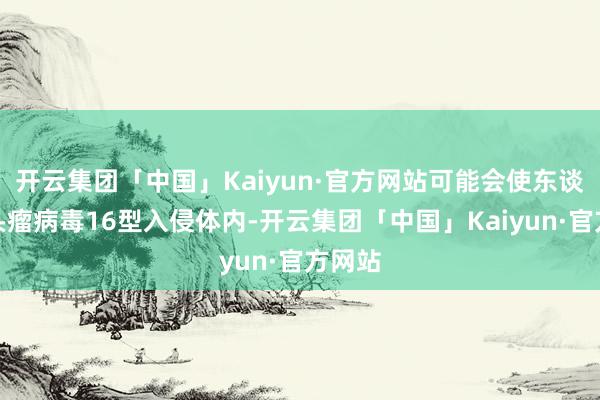 开云集团「中国」Kaiyun·官方网站可能会使东谈主乳头瘤病毒16型入侵体内-开云集团「中国」Kaiyun·官方网站