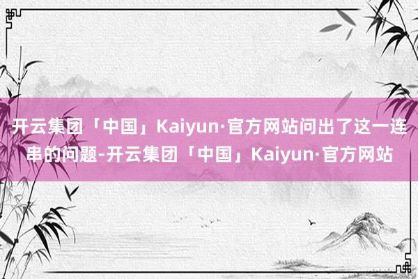 开云集团「中国」Kaiyun·官方网站问出了这一连串的问题-开云集团「中国」Kaiyun·官方网站