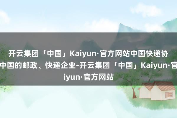 开云集团「中国」Kaiyun·官方网站中国快递协会代表中国的邮政、快递企业-开云集团「中国」Kaiyun·官方网站