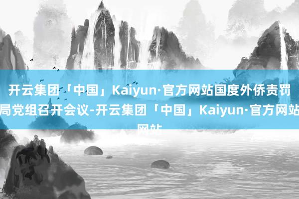 开云集团「中国」Kaiyun·官方网站国度外侨责罚局党组召开会议-开云集团「中国」Kaiyun·官方网站