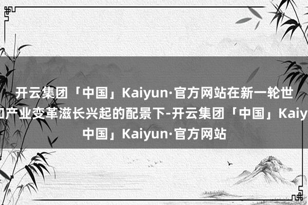 开云集团「中国」Kaiyun·官方网站在新一轮世界科技翻新和产业变革滋长兴起的配景下-开云集团「中国」Kaiyun·官方网站