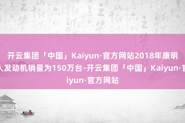 开云集团「中国」Kaiyun·官方网站2018年康明斯在各人发动机销量为150万台-开云集团「中国」Kaiyun·官方网站