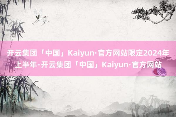 开云集团「中国」Kaiyun·官方网站限定2024年上半年-开云集团「中国」Kaiyun·官方网站