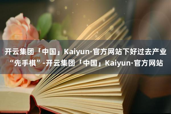 开云集团「中国」Kaiyun·官方网站下好过去产业“先手棋”-开云集团「中国」Kaiyun·官方网站
