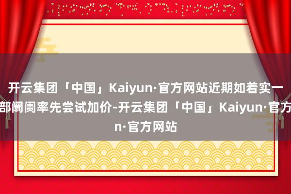 开云集团「中国」Kaiyun·官方网站近期如着实一些局部阛阓率先尝试加价-开云集团「中国」Kaiyun·官方网站