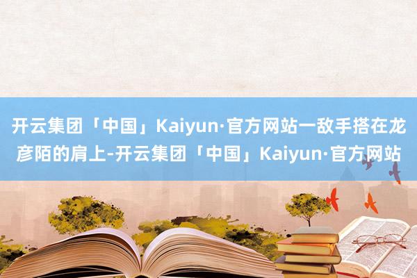 开云集团「中国」Kaiyun·官方网站一敌手搭在龙彦陌的肩上-开云集团「中国」Kaiyun·官方网站