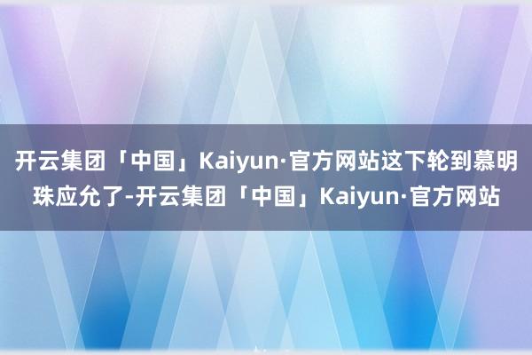 开云集团「中国」Kaiyun·官方网站这下轮到慕明珠应允了-开云集团「中国」Kaiyun·官方网站