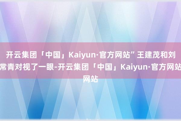 开云集团「中国」Kaiyun·官方网站”王建茂和刘常青对视了一眼-开云集团「中国」Kaiyun·官方网站