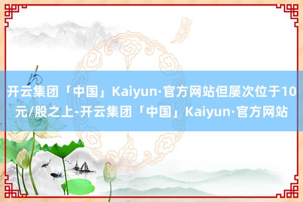 开云集团「中国」Kaiyun·官方网站但屡次位于10元/股之上-开云集团「中国」Kaiyun·官方网站