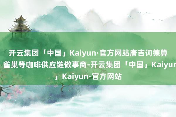 开云集团「中国」Kaiyun·官方网站唐吉诃德算作星巴克、雀巢等咖啡供应链做事商-开云集团「中国」Kaiyun·官方网站